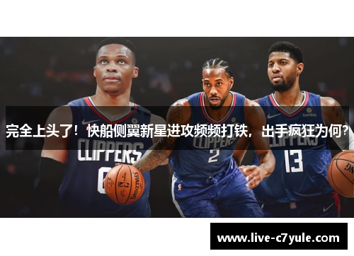 完全上头了！快船侧翼新星进攻频频打铁，出手疯狂为何？
