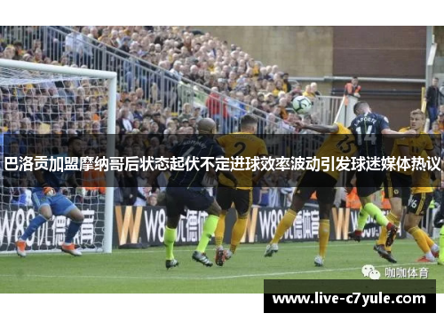 巴洛贡加盟摩纳哥后状态起伏不定进球效率波动引发球迷媒体热议