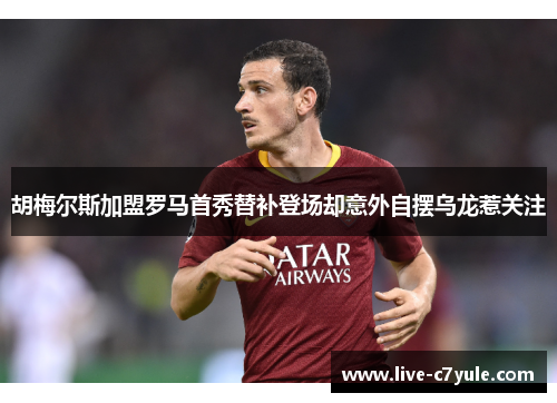 胡梅尔斯加盟罗马首秀替补登场却意外自摆乌龙惹关注