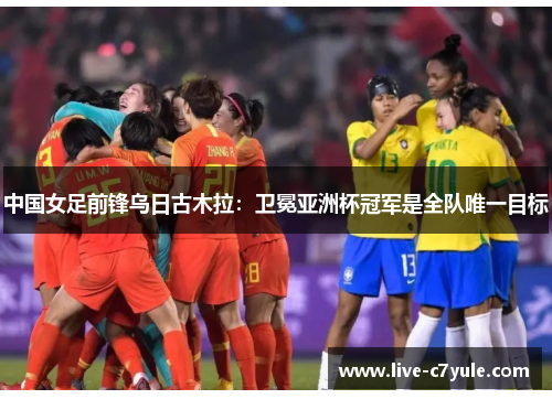 中国女足前锋乌日古木拉：卫冕亚洲杯冠军是全队唯一目标