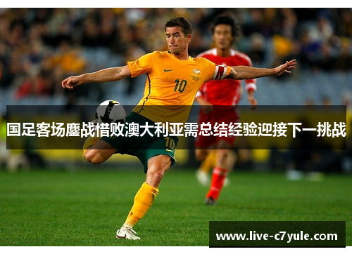 国足客场鏖战惜败澳大利亚需总结经验迎接下一挑战
